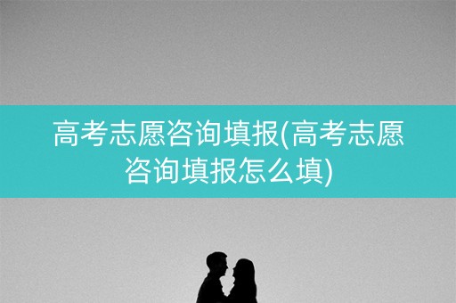 高考志愿咨询填报(高考志愿咨询填报怎么填)