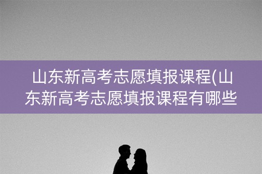 山东新高考志愿填报课程(山东新高考志愿填报课程有哪些)
