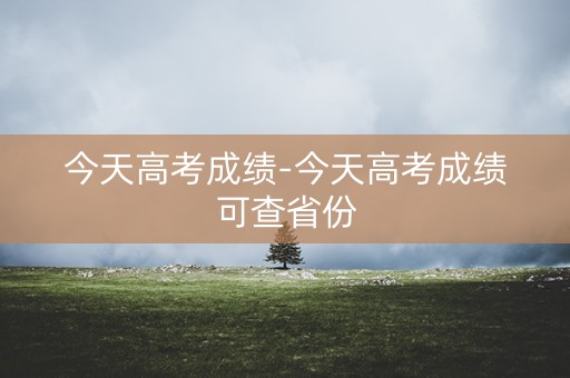 今天高考成绩-今天高考成绩可查省份