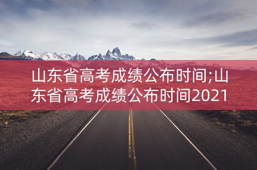 山东省高考成绩公布时间;山东省高考成绩公布时间2021