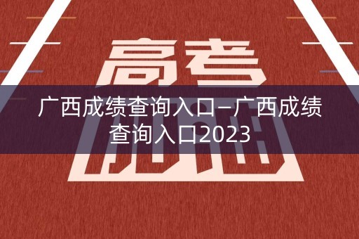 广西成绩查询入口—广西成绩查询入口2023