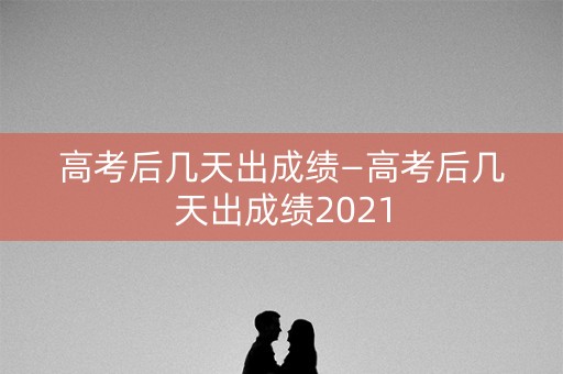 高考后几天出成绩—高考后几天出成绩2021 高考后几天出成绩—高考后几天出成绩2021