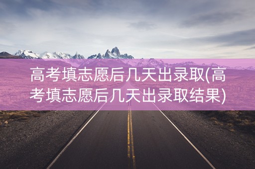 高考填志愿后几天出录取(高考填志愿后几天出录取结果)