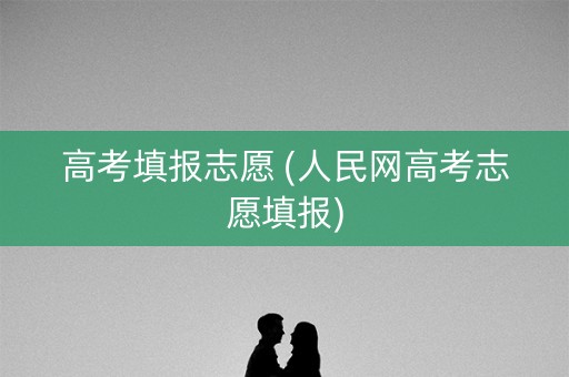 高考填报志愿 (人民网高考志愿填报)