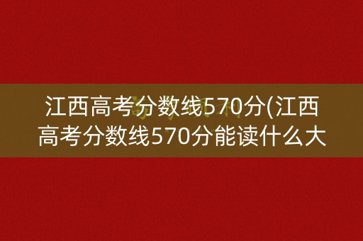 江西高考分数线570分(江西高考分数线570分能读什么大学)