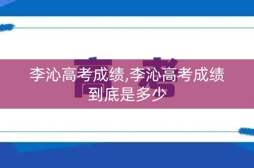 李沁高考成绩,李沁高考成绩到底是多少