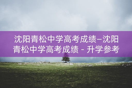 沈阳青松中学高考成绩—沈阳青松中学高考成绩 - 升学参考 沈阳青松中学高考成绩—沈阳青松中学高考成绩 - 升学参考