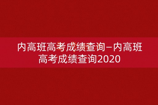 内高班高考成绩查询—内高班高考成绩查询2020
