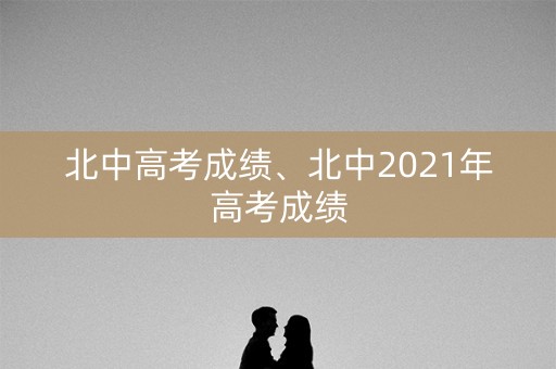北中高考成绩、北中2021年高考成绩 北中高考成绩、北中2021年高考成绩