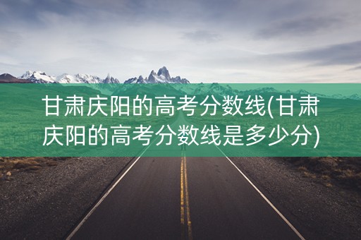 甘肃庆阳的高考分数线(甘肃庆阳的高考分数线是多少分)