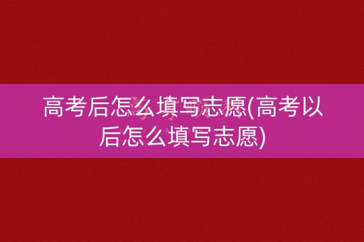 高考后怎么填写志愿(高考以后怎么填写志愿)