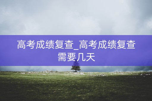 高考成绩复查_高考成绩复查需要几天
