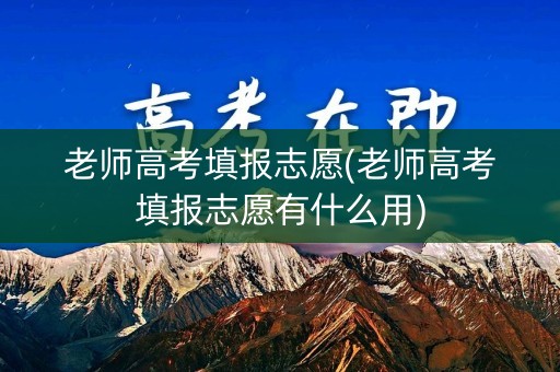 老师高考填报志愿(老师高考填报志愿有什么用)