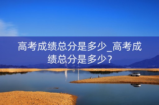 高考成绩总分是多少_高考成绩总分是多少？
