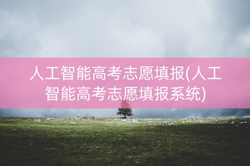 人工智能高考志愿填报(人工智能高考志愿填报系统)