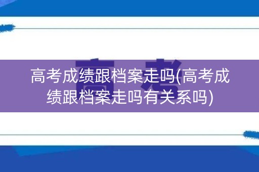 高考成绩跟档案走吗(高考成绩跟档案走吗有关系吗)