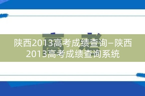 陕西2013高考成绩查询—陕西2013高考成绩查询系统