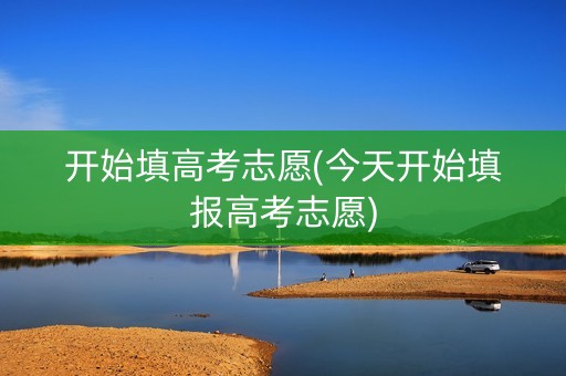 开始填高考志愿(今天开始填报高考志愿)