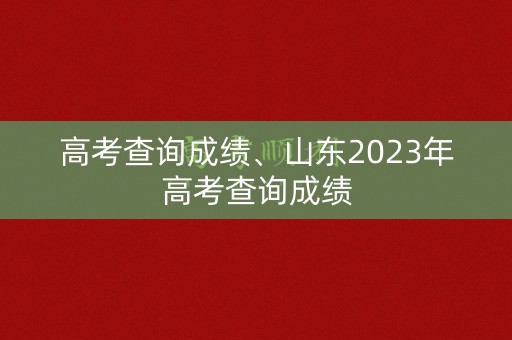 高考查询成绩、山东2023年高考查询成绩
