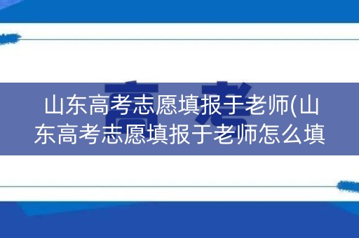 山东高考志愿填报于老师(山东高考志愿填报于老师怎么填) 山东高考志愿填报于老师(山东高考志愿填报于老师怎么填)