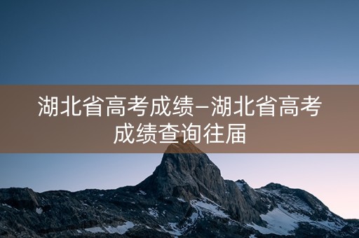 湖北省高考成绩—湖北省高考成绩查询往届