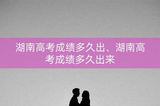 湖南高考成绩多久出、湖南高考成绩多久出来