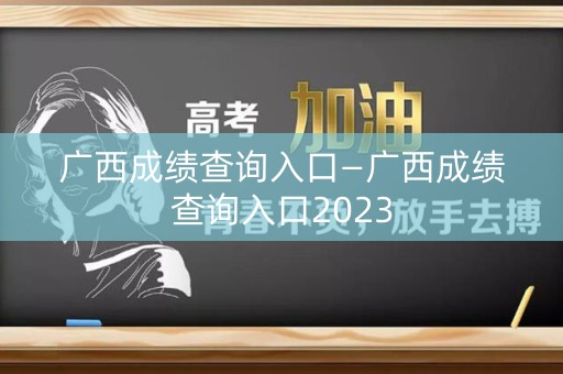 广西成绩查询入口—广西成绩查询入口2023