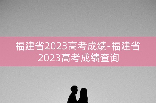 福建省2023高考成绩-福建省2023高考成绩查询