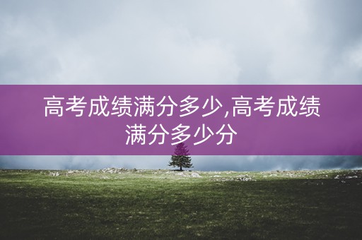 详细阅读:高考成绩满分多少,高考成绩满分多少分 高考成绩满分多少,高考成绩满分多少分