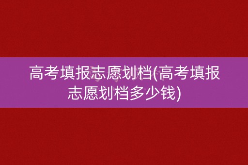高考填报志愿划档(高考填报志愿划档多少钱)