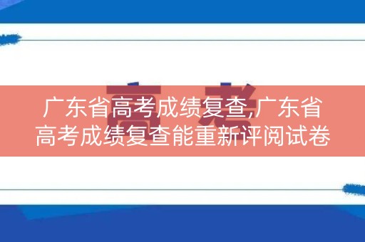 广东省高考成绩复查,广东省高考成绩复查能重新评阅试卷