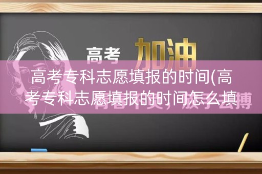 高考专科志愿填报的时间(高考专科志愿填报的时间怎么填)