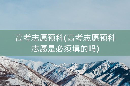 高考志愿预科(高考志愿预科志愿是必须填的吗)