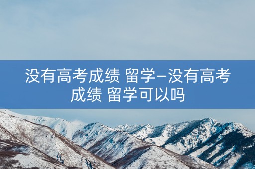 没有高考成绩 留学—没有高考成绩 留学可以吗