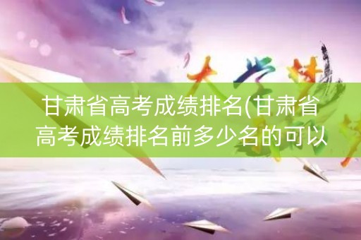 甘肃省高考成绩排名(甘肃省高考成绩排名前多少名的可以上上海交大？)