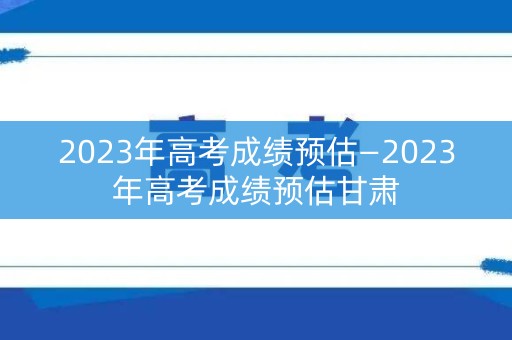 2023年高考成绩预估—2023年高考成绩预估甘肃