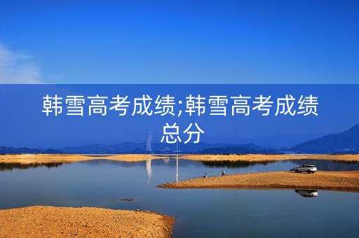 韩雪高考成绩;韩雪高考成绩 总分