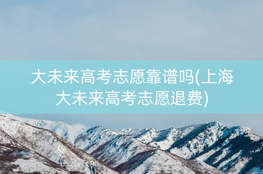 大未来高考志愿靠谱吗(上海大未来高考志愿退费)