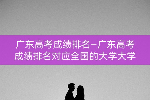 广东高考成绩排名—广东高考成绩排名对应全国的大学大学