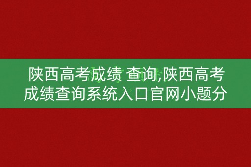 陕西高考成绩 查询,陕西高考成绩查询系统入口官网小题分数