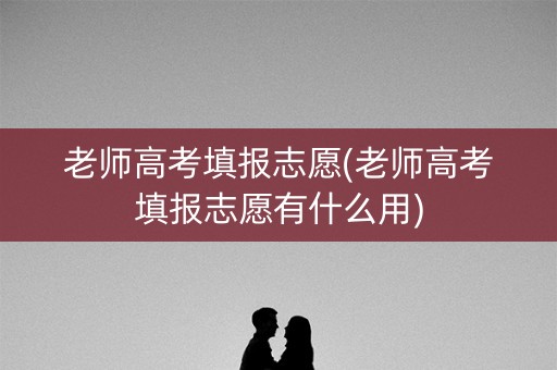 老师高考填报志愿(老师高考填报志愿有什么用)