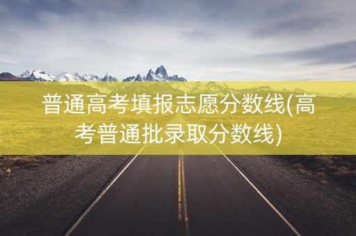 普通高考填报志愿分数线(高考普通批录取分数线)