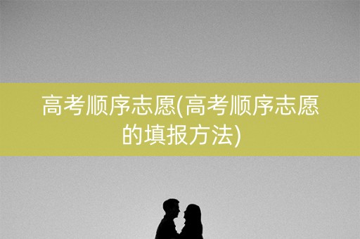 高考顺序志愿(高考顺序志愿的填报方法)