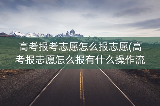 高考报考志愿怎么报志愿(高考报志愿怎么报有什么操作流程)