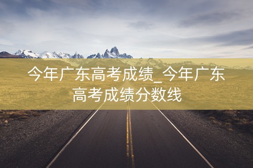 今年广东高考成绩_今年广东高考成绩分数线