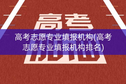 高考志愿专业填报机构(高考志愿专业填报机构排名)