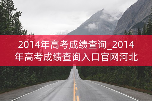 2014年高考成绩查询_2014年高考成绩查询入口官网河北