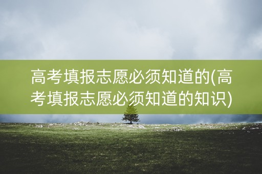 高考填报志愿必须知道的(高考填报志愿必须知道的知识)