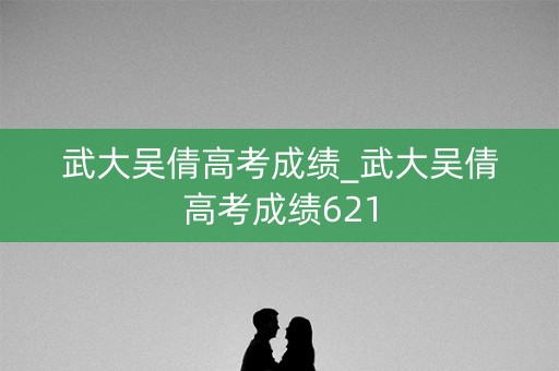 武大吴倩高考成绩_武大吴倩高考成绩621