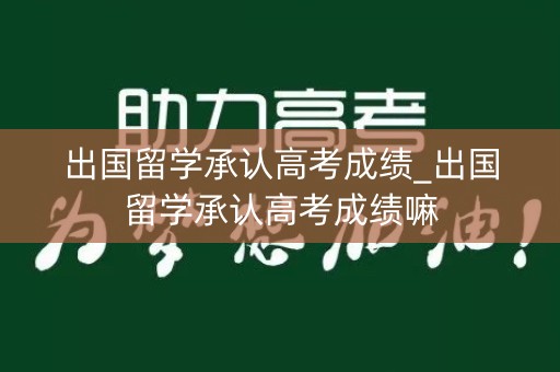 出国留学承认高考成绩_出国留学承认高考成绩嘛